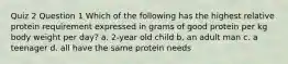 Quiz 2 Question 1 Which of the following has the highest relative protein requirement expressed in grams of good protein per kg body weight per day? a. 2-year old child b. an adult man c. a teenager d. all have the same protein needs