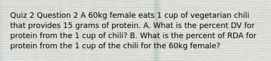 Quiz 2 Question 2 A 60kg female eats 1 cup of vegetarian chili that provides 15 grams of protein. A. What is the percent DV for protein from the 1 cup of chili? B. What is the percent of RDA for protein from the 1 cup of the chili for the 60kg female?