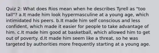 Quiz 2: What does Rios mean when he describes Tyrell as "too tall"? a.It made him look hypermasculine at a young age, which intimidated his peers. b.It made him self conscious and less confident, which made it easier for people to take advantage of him. c.It made him good at basketball, which allowed him to get out of poverty. d.It made him seem like a threat, so he was targeted by authorities more frequently starting at a young age.