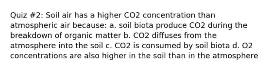 Quiz #2: Soil air has a higher CO2 concentration than atmospheric air because: a. soil biota produce CO2 during the breakdown of organic matter b. CO2 diffuses from the atmosphere into the soil c. CO2 is consumed by soil biota d. O2 concentrations are also higher in the soil than in the atmosphere