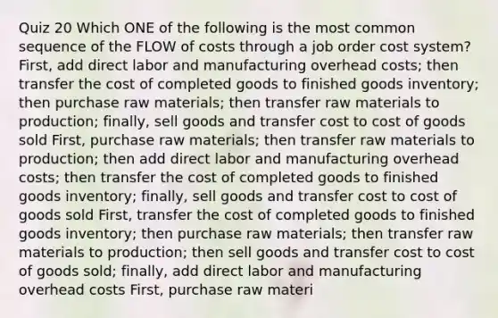 Quiz 20 Which ONE of the following is the most common sequence of the FLOW of costs through a <a href='https://www.questionai.com/knowledge/k0mUkJ9siE-job-order-cost-system' class='anchor-knowledge'>job order cost system</a>? First, add direct labor and manufacturing overhead costs; then transfer the cost of completed goods to finished goods inventory; then purchase raw materials; then transfer raw materials to production; finally, sell goods and transfer cost to cost of goods sold First, purchase raw materials; then transfer raw materials to production; then add direct labor and manufacturing overhead costs; then transfer the cost of completed goods to finished goods inventory; finally, sell goods and transfer cost to cost of goods sold First, transfer the cost of completed goods to finished goods inventory; then purchase raw materials; then transfer raw materials to production; then sell goods and transfer cost to cost of goods sold; finally, add direct labor and manufacturing overhead costs First, purchase raw materi