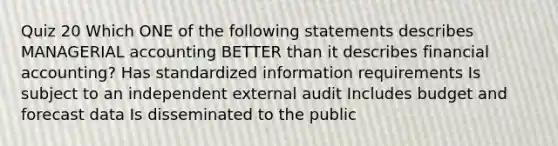 Quiz 20 Which ONE of the following statements describes MANAGERIAL accounting BETTER than it describes financial accounting? Has standardized information requirements Is subject to an independent external audit Includes budget and forecast data Is disseminated to the public