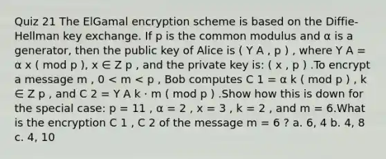 Quiz 21 The ElGamal encryption scheme is based on the Diffie-Hellman key exchange. If p is the common modulus and α is a generator, then the public key of Alice is ( Y A , p ) , where Y A = α x ( mod p ), x ∈ Z p , and the private key is: ( x , p ) .To encrypt a message m , 0 < m < p , Bob computes C 1 = α k ( mod p ) , k ∈ Z p , and C 2 = Y A k ⋅ m ( mod p ) .Show how this is down for the special case: p = 11 , α = 2 , x = 3 , k = 2 , and m = 6.What is the encryption C 1 , C 2 of the message m = 6 ? a. 6, 4 b. 4, 8 c. 4, 10