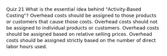 Quiz 21 What is the essential idea behind "Activity-Based Costing"? Overhead costs should be assigned to those products or customers that cause those costs. Overhead costs should not be assigned to individual products or customers. Overhead costs should be assigned based on relative selling prices. Overhead costs should be assigned strictly based on the number of direct labor hours used.