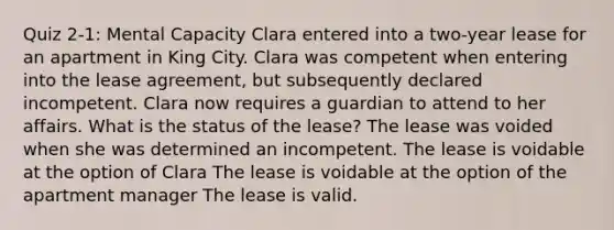 Quiz 2-1: Mental Capacity Clara entered into a two-year lease for an apartment in King City. Clara was competent when entering into the lease agreement, but subsequently declared incompetent. Clara now requires a guardian to attend to her affairs. What is the status of the lease? The lease was voided when she was determined an incompetent. The lease is voidable at the option of Clara The lease is voidable at the option of the apartment manager The lease is valid.