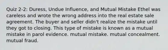 Quiz 2-2: Duress, Undue Influence, and Mutual Mistake Ethel was careless and wrote the wrong address into the real estate sale agreement. The buyer and seller didn't realize the mistake until they got to closing. This type of mistake is known as a mutual mistake in parol evidence. mutual mistake. mutual concealment. mutual fraud.