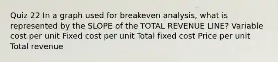 Quiz 22 In a graph used for breakeven analysis, what is represented by the SLOPE of the TOTAL REVENUE LINE? Variable cost per unit Fixed cost per unit Total fixed cost Price per unit Total revenue