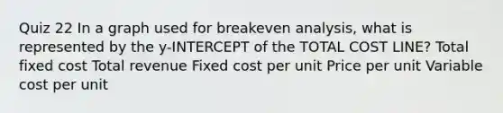 Quiz 22 In a graph used for breakeven analysis, what is represented by the y-INTERCEPT of the TOTAL COST LINE? Total fixed cost Total revenue Fixed cost per unit Price per unit Variable cost per unit