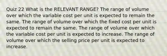 Quiz 22 What is the RELEVANT RANGE? The range of volume over which the variable cost per unit is expected to remain the same. The range of volume over which the fixed cost per unit is expected to remain the same. The range of volume over which the variable cost per unit is expected to increase. The range of volume over which the selling price per unit is expected to increase.