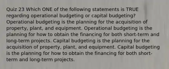 Quiz 23 Which ONE of the following statements is TRUE regarding operational budgeting or capital budgeting? Operational budgeting is the planning for the acquisition of property, plant, and equipment. Operational budgeting is the planning for how to obtain the financing for both short-term and long-term projects. Capital budgeting is the planning for the acquisition of property, plant, and equipment. Capital budgeting is the planning for how to obtain the financing for both short-term and long-term projects.