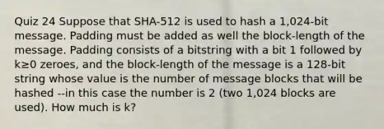 Quiz 24 Suppose that SHA-512 is used to hash a 1,024-bit message. Padding must be added as well the block-length of the message. Padding consists of a bitstring with a bit 1 followed by k≥0 zeroes, and the block-length of the message is a 128-bit string whose value is the number of message blocks that will be hashed --in this case the number is 2 (two 1,024 blocks are used). How much is k?