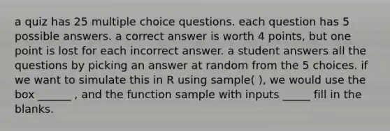 a quiz has 25 multiple choice questions. each question has 5 possible answers. a correct answer is worth 4 points, but one point is lost for each incorrect answer. a student answers all the questions by picking an answer at random from the 5 choices. if we want to simulate this in R using sample( ), we would use the box ______ , and the function sample with inputs _____ fill in the blanks.