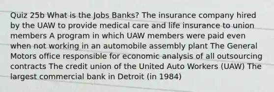 Quiz 25b What is the Jobs Banks? The insurance company hired by the UAW to provide medical care and life insurance to union members A program in which UAW members were paid even when not working in an automobile assembly plant The General Motors office responsible for <a href='https://www.questionai.com/knowledge/k7Cal6sfmD-economic-analysis' class='anchor-knowledge'>economic analysis</a> of all outsourcing contracts The credit union of the United Auto Workers (UAW) The largest commercial bank in Detroit (in 1984)