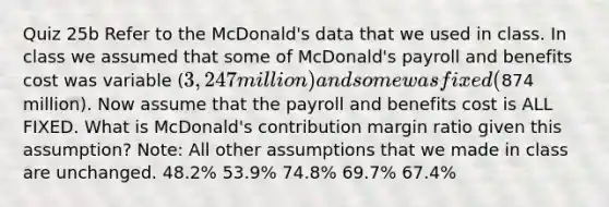 Quiz 25b Refer to the McDonald's data that we used in class. In class we assumed that some of McDonald's payroll and benefits cost was variable (3,247 million) and some was fixed (874 million). Now assume that the payroll and benefits cost is ALL FIXED. What is McDonald's contribution margin ratio given this assumption? Note: All other assumptions that we made in class are unchanged. 48.2% 53.9% 74.8% 69.7% 67.4%