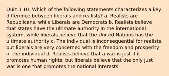 Quiz 3 10. Which of the following statements characterizes a key difference between liberals and realists? a. Realists are Republicans, while Liberals are Democrats b. Realists believe that states have the ultimate authority in the international system, while liberals believe that the United Nations has the ultimate authority c. The individual is inconsequential for realists, but liberals are very concerned with the freedom and prosperity of the individual d. Realists believe that a war is just if it promotes human rights, but liberals believe that the only just war is one that promotes the national interests