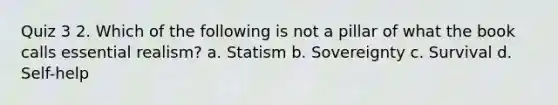 Quiz 3 2. Which of the following is not a pillar of what the book calls essential realism? a. Statism b. Sovereignty c. Survival d. Self-help