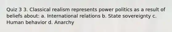 Quiz 3 3. Classical realism represents power politics as a result of beliefs about: a. International relations b. State sovereignty c. Human behavior d. Anarchy