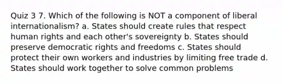 Quiz 3 7. Which of the following is NOT a component of liberal internationalism? a. States should create rules that respect human rights and each other's sovereignty b. States should preserve democratic rights and freedoms c. States should protect their own workers and industries by limiting free trade d. States should work together to solve common problems