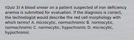 (Quiz 3) A blood smear on a patient suspected of iron deficiency anemia is submitted for evaluation. If the diagnosis is correct, the technologist would describe the red cell morphology with which terms? A. microcytic, normochromic B. normocytic, normochromic C. normocytic, hypochromic D. microcytic, hypochromic