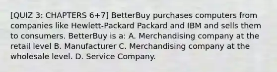 [QUIZ 3: CHAPTERS 6+7] BetterBuy purchases computers from companies like Hewlett-Packard Packard and IBM and sells them to consumers. BetterBuy is a: A. Merchandising company at the retail level B. Manufacturer C. Merchandising company at the wholesale level. D. Service Company.