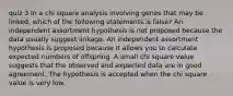 quiz 3 In a chi square analysis involving genes that may be linked, which of the following statements is false? An independent assortment hypothesis is not proposed because the data usually suggest linkage. An independent assortment hypothesis is proposed because it allows you to calculate expected numbers of offspring. A small chi square value suggests that the observed and expected data are in good agreement. The hypothesis is accepted when the chi square value is very low.