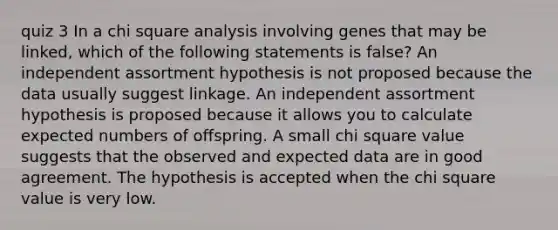 quiz 3 In a chi square analysis involving genes that may be linked, which of the following statements is false? An independent assortment hypothesis is not proposed because the data usually suggest linkage. An independent assortment hypothesis is proposed because it allows you to calculate expected numbers of offspring. A small chi square value suggests that the observed and expected data are in good agreement. The hypothesis is accepted when the chi square value is very low.