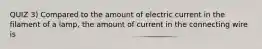 QUIZ 3) Compared to the amount of electric current in the filament of a lamp, the amount of current in the connecting wire is