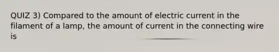 QUIZ 3) Compared to the amount of electric current in the filament of a lamp, the amount of current in the connecting wire is