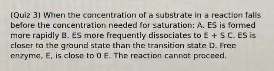 (Quiz 3) When the concentration of a substrate in a reaction falls before the concentration needed for saturation: A. ES is formed more rapidly B. ES more frequently dissociates to E + S C. ES is closer to the ground state than the transition state D. Free enzyme, E, is close to 0 E. The reaction cannot proceed.