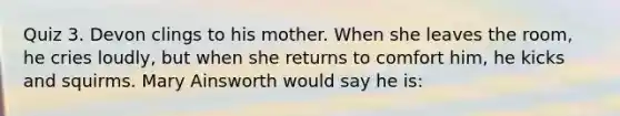 Quiz 3. Devon clings to his mother. When she leaves the room, he cries loudly, but when she returns to comfort him, he kicks and squirms. Mary Ainsworth would say he is: