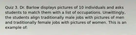 Quiz 3. Dr. Barlow displays pictures of 10 individuals and asks students to match them with a list of occupations. Unwittingly, the students align traditionally male jobs with pictures of men and traditionally female jobs with pictures of women. This is an example of: