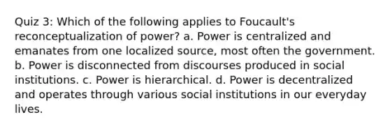 Quiz 3: Which of the following applies to Foucault's reconceptualization of power? a. Power is centralized and emanates from one localized source, most often the government. b. Power is disconnected from discourses produced in social institutions. c. Power is hierarchical. d. Power is decentralized and operates through various social institutions in our everyday lives.