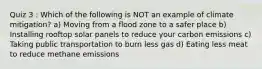 Quiz 3 : Which of the following is NOT an example of climate mitigation? a) Moving from a flood zone to a safer place b) Installing rooftop solar panels to reduce your carbon emissions c) Taking public transportation to burn less gas d) Eating less meat to reduce methane emissions