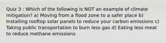 Quiz 3 : Which of the following is NOT an example of climate mitigation? a) Moving from a flood zone to a safer place b) Installing rooftop solar panels to reduce your carbon emissions c) Taking public transportation to burn less gas d) Eating less meat to reduce methane emissions