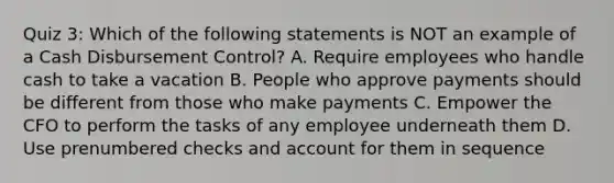 Quiz 3: Which of the following statements is NOT an example of a Cash Disbursement Control? A. Require employees who handle cash to take a vacation B. People who approve payments should be different from those who make payments C. Empower the CFO to perform the tasks of any employee underneath them D. Use prenumbered checks and account for them in sequence