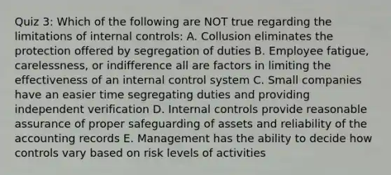 Quiz 3: Which of the following are NOT true regarding the limitations of internal controls: A. Collusion eliminates the protection offered by segregation of duties B. Employee fatigue, carelessness, or indifference all are factors in limiting the effectiveness of an internal control system C. Small companies have an easier time segregating duties and providing independent verification D. Internal controls provide reasonable assurance of proper safeguarding of assets and reliability of the accounting records E. Management has the ability to decide how controls vary based on risk levels of activities