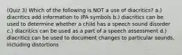 (Quiz 3) Which of the following is NOT a use of diacritics? a.) diacritics add information to IPA symbols b.) diacritics can be used to determine whether a child has a speech sound disorder c.) diacritics can be used as a part of a speech assessment d.) diacritics can be used to document changes to particular sounds, including distortions