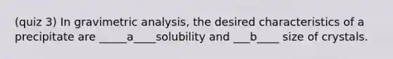 (quiz 3) In gravimetric analysis, the desired characteristics of a precipitate are _____a____solubility and ___b____ size of crystals.