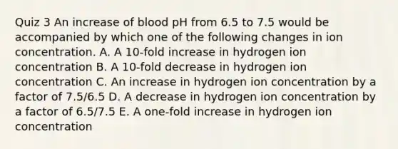 Quiz 3 An increase of blood pH from 6.5 to 7.5 would be accompanied by which one of the following changes in ion concentration. A. A 10-fold increase in hydrogen ion concentration B. A 10-fold decrease in hydrogen ion concentration C. An increase in hydrogen ion concentration by a factor of 7.5/6.5 D. A decrease in hydrogen ion concentration by a factor of 6.5/7.5 E. A one-fold increase in hydrogen ion concentration