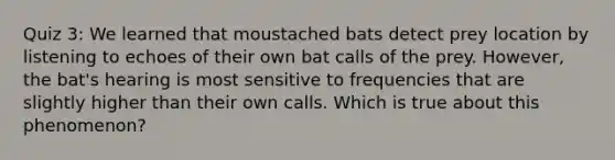 Quiz 3: We learned that moustached bats detect prey location by listening to echoes of their own bat calls of the prey. However, the bat's hearing is most sensitive to frequencies that are slightly higher than their own calls. Which is true about this phenomenon?