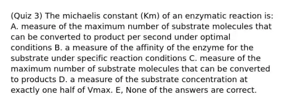 (Quiz 3) The michaelis constant (Km) of an enzymatic reaction is: A. measure of the maximum number of substrate molecules that can be converted to product per second under optimal conditions B. a measure of the affinity of the enzyme for the substrate under specific reaction conditions C. measure of the maximum number of substrate molecules that can be converted to products D. a measure of the substrate concentration at exactly one half of Vmax. E, None of the answers are correct.