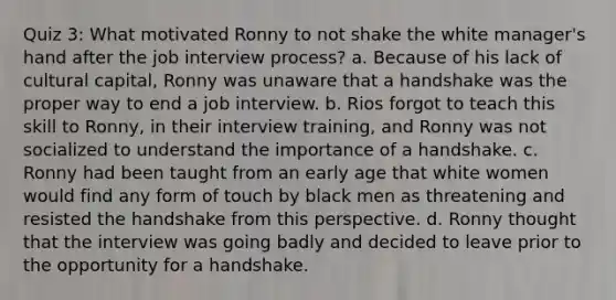 Quiz 3: What motivated Ronny to not shake the white manager's hand after the job interview process? a. Because of his lack of cultural capital, Ronny was unaware that a handshake was the proper way to end a job interview. b. Rios forgot to teach this skill to Ronny, in their interview training, and Ronny was not socialized to understand the importance of a handshake. c. Ronny had been taught from an early age that white women would find any form of touch by black men as threatening and resisted the handshake from this perspective. d. Ronny thought that the interview was going badly and decided to leave prior to the opportunity for a handshake.