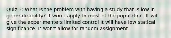 Quiz 3: What is the problem with having a study that is low in generalizability? It won't apply to most of the population. It will give the experimenters limited control It will have low statical significance. It won't allow for random assignment