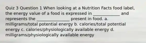 Quiz 3 Question 1 When looking at a Nutrition Facts food label, the energy value of a food is expressed in _____________ and represents the ________________ present in food. a. milligrams/total potential energy b. calories/total potential energy c. calories/physiologically available energy d. milligrams/physiologically available energy