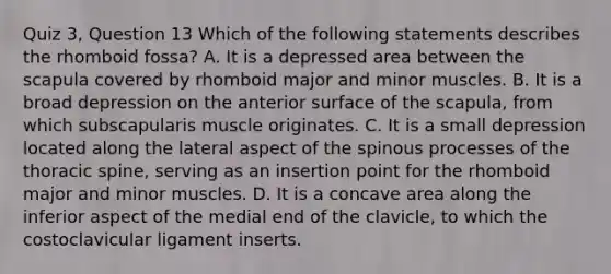 Quiz 3, Question 13 Which of the following statements describes the rhomboid fossa? A. It is a depressed area between the scapula covered by rhomboid major and minor muscles. B. It is a broad depression on the anterior surface of the scapula, from which subscapularis muscle originates. C. It is a small depression located along the lateral aspect of the spinous processes of the thoracic spine, serving as an insertion point for the rhomboid major and minor muscles. D. It is a concave area along the inferior aspect of the medial end of the clavicle, to which the costoclavicular ligament inserts.