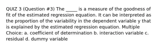 QUIZ 3 (Question #3) The _____ is a measure of the goodness of fit of the estimated regression equation. It can be interpreted as the proportion of the variability in the dependent variable y that is explained by the estimated regression equation. Multiple Choice: a. coefficient of determination b. interaction variable c. residual d. dummy variable