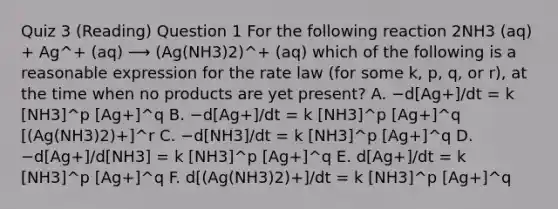 Quiz 3 (Reading) Question 1 For the following reaction 2NH3 (aq) + Ag^+ (aq) ⟶ (Ag(NH3)2)^+ (aq) which of the following is a reasonable expression for the rate law (for some k, p, q, or r), at the time when no products are yet present? A. −d[Ag+]/dt = k [NH3]^p [Ag+]^q B. −d[Ag+]/dt = k [NH3]^p [Ag+]^q [(Ag(NH3)2)+]^r C. −d[NH3]/dt = k [NH3]^p [Ag+]^q D. −d[Ag+]/d[NH3] = k [NH3]^p [Ag+]^q E. d[Ag+]/dt = k [NH3]^p [Ag+]^q F. d[(Ag(NH3)2)+]/dt = k [NH3]^p [Ag+]^q