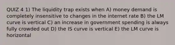 QUIZ 4 1) The liquidity trap exists when A) money demand is completely insensitive to changes in the internet rate B) the LM curve is vertical C) an increase in government spending is always fully crowded out D) the IS curve is vertical E) the LM curve is horizontal