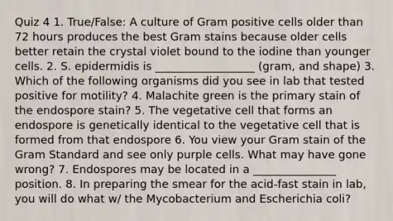 Quiz 4 1. True/False: A culture of Gram positive cells older than 72 hours produces the best Gram stains because older cells better retain the crystal violet bound to the iodine than younger cells. 2. S. epidermidis is __________________ (gram, and shape) 3. Which of the following organisms did you see in lab that tested positive for motility? 4. Malachite green is the primary stain of the endospore stain? 5. The vegetative cell that forms an endospore is genetically identical to the vegetative cell that is formed from that endospore 6. You view your Gram stain of the Gram Standard and see only purple cells. What may have gone wrong? 7. Endospores may be located in a _______________ position. 8. In preparing the smear for the acid-fast stain in lab, you will do what w/ the Mycobacterium and Escherichia coli?