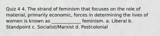 Quiz 4 4. The strand of feminism that focuses on the role of material, primarily economic, forces in determining the lives of women is known as _____________ feminism. a. Liberal b. Standpoint c. Socialist/Marxist d. Postcolonial